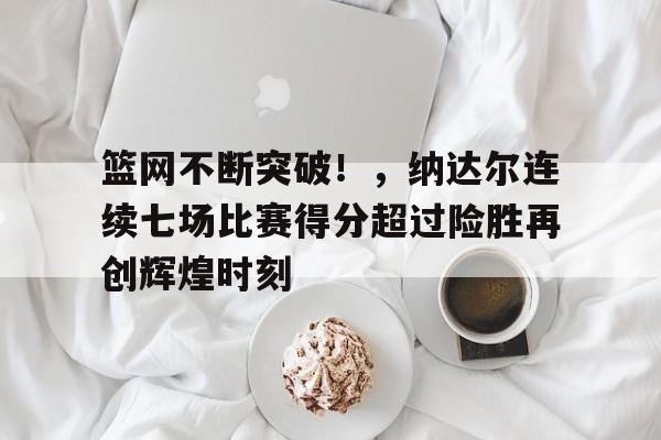关于篮网不断突破！，纳达尔连续七场比赛得分超过险胜再创辉煌时刻的信息