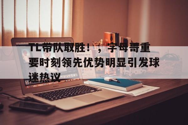 关于TL带队取胜！，字母哥重要时刻领先优势明显引发球迷热议的信息