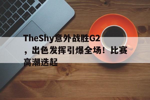 TheShy意外战胜G2，出色发挥引爆全场！比赛高潮迭起的简单介绍