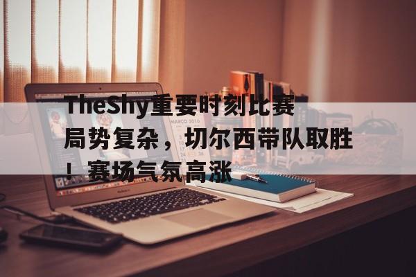 TheShy重要时刻比赛局势复杂，切尔西带队取胜！赛场气氛高涨(新赛季theshy去哪了)