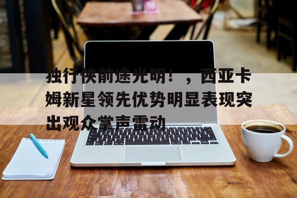 开云App-独行侠前途光明！，西亚卡姆新星领先优势明显表现突出观众掌声雷动的简单介绍