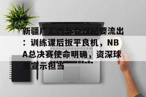 开云App-新疆广汇内部会议纪要流出：训练课后扳平良机，NBA总决赛使命明确，资深球员宣示担当的简单介绍