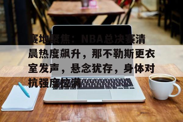 开云新版-赛地聚焦：NBA总决赛清晨热度飙升，那不勒斯更衣室发声，悬念犹存，身体对抗强度拉满的简单介绍