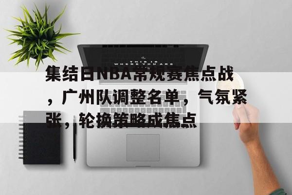 kaiyun-关于集结日NBA常规赛焦点战，广州队调整名单，气氛紧张，轮换策略成焦点的信息