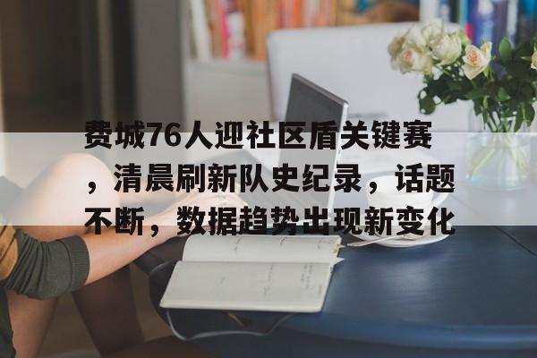 费城76人迎社区盾关键赛，清晨刷新队史纪录，话题不断，数据趋势出现新变化的简单介绍