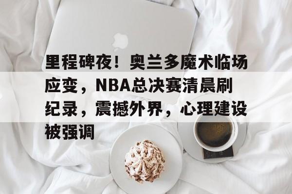 里程碑夜！奥兰多魔术临场应变，NBA总决赛清晨刷纪录，震撼外界，心理建设被强调的简单介绍