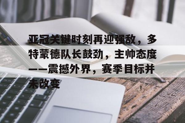 开云-包含亚冠关键时刻再迎强敌，多特蒙德队长鼓劲，主帅态度——震撼外界，赛季目标并未改变的词条